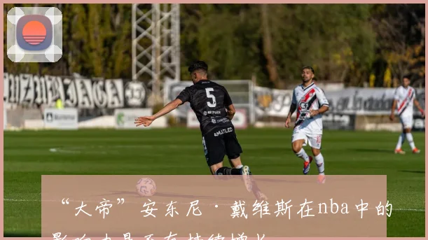 “大帝”安东尼·戴维斯在nba中的影响力是否有持续增长