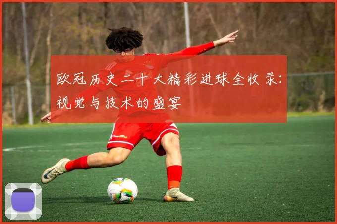 欧冠历史二十大精彩进球全收录：视觉与技术的盛宴