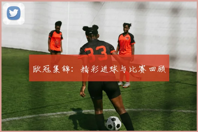 欧冠集锦:精彩进球与比赛回顾