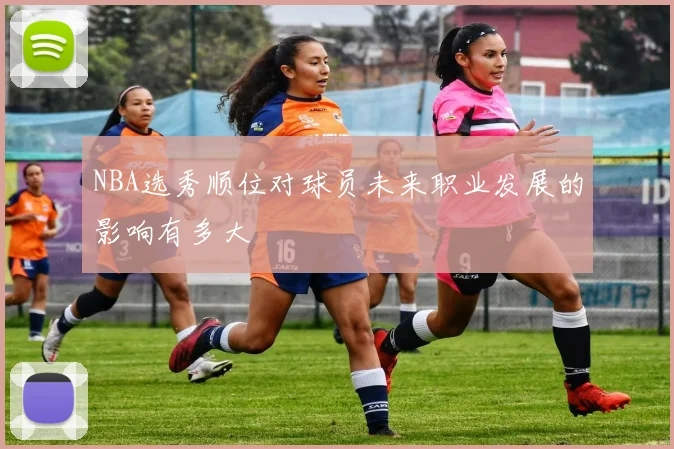 NBA选秀顺位对球员未来职业发展的影响有多大